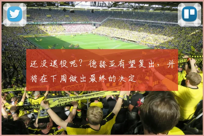 还没退役呢？德赫亚有望复出，并将在下周做出最终的决定