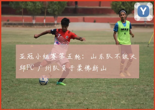 亚冠小组赛第五轮：山东队不敌大邱FC 广州队负于柔佛新山