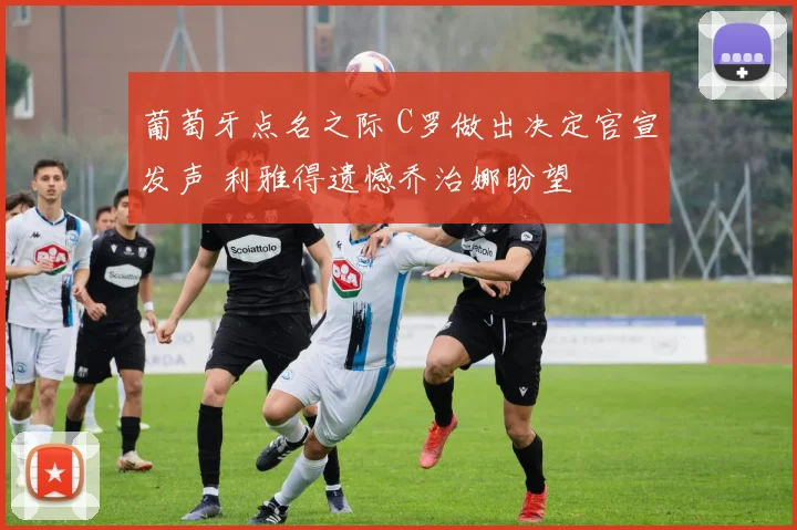 葡萄牙点名之际 C罗做出决定官宣发声 利雅得遗憾乔治娜盼望