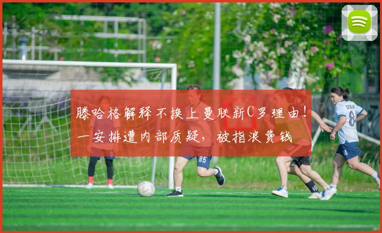 滕哈格解释不换上曼联新C罗理由！一安排遭内部质疑，被指浪费钱