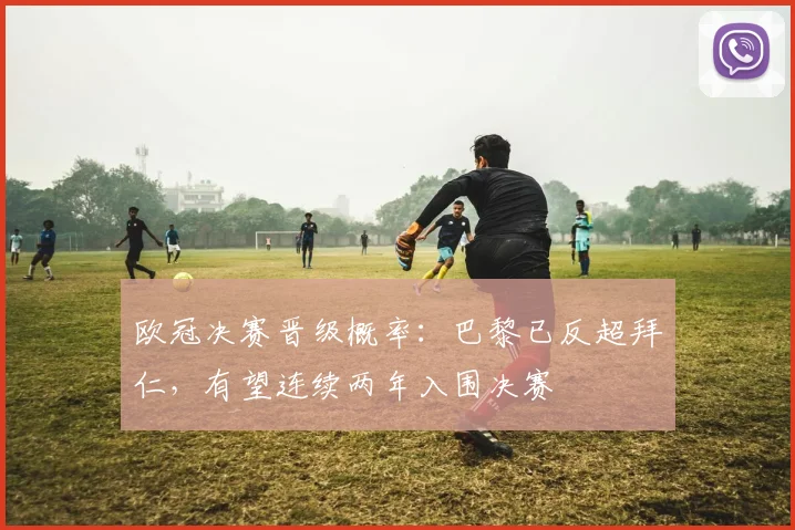 欧冠决赛晋级概率：巴黎已反超拜仁，有望连续两年入围决赛