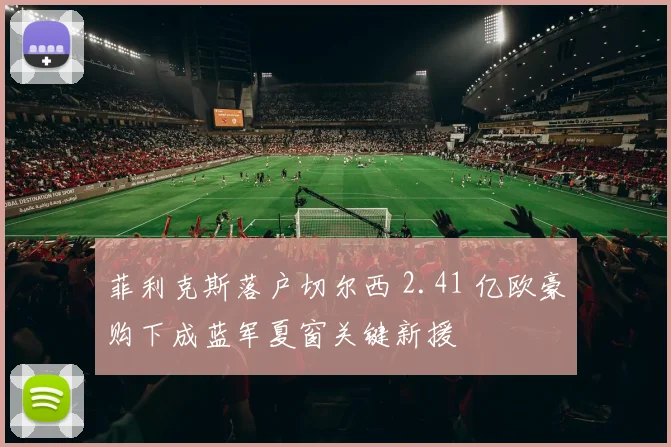 菲利克斯落户切尔西 2.41 亿欧豪购下成蓝军夏窗关键新援