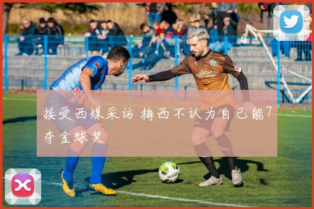 接受西媒采访 梅西不认为自己能7夺金球奖