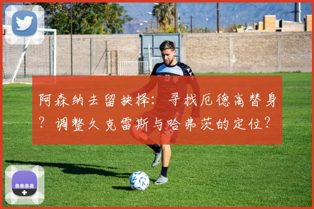 阿森纳去留抉择：寻找厄德高替身？调整久克雷斯与哈弗茨的定位？