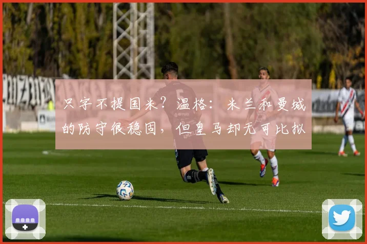 只字不提国米？温格：米兰和曼城的防守很稳固，但皇马却无可比拟