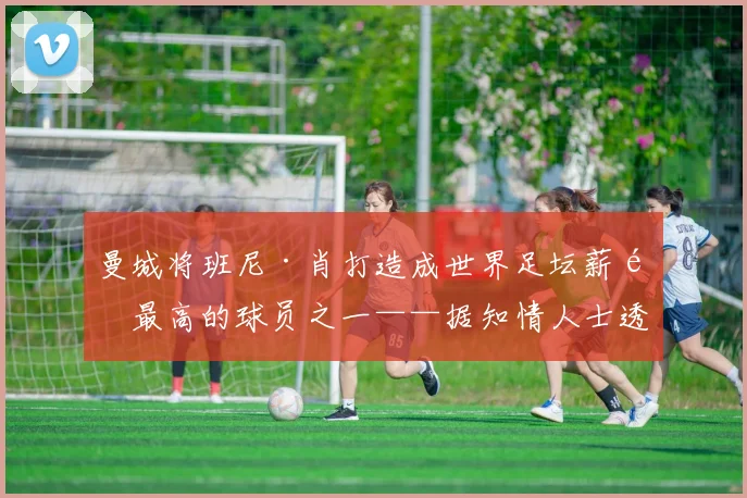曼城将班尼·肖打造成世界足坛薪酬最高的球员之一——据知情人士透露