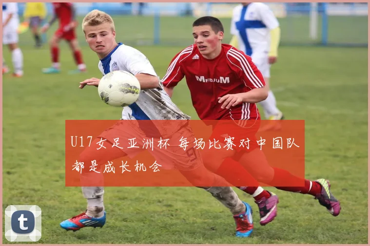 U17女足亚洲杯 每场比赛对中国队都是成长机会